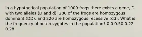 In a hypothetical population of 1000 frogs there exists a gene, D, with two alleles (D and d). 280 of the frogs are homozygous dominant ( DD ), and 220 are homozygous recessive ( dd ). What is the frequency of heterozygotes in the population? 0.0 0.50 0.22 0.28