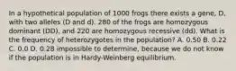 In a hypothetical population of 1000 frogs there exists a gene, D, with two alleles (D and d). 280 of the frogs are homozygous dominant (DD), and 220 are homozygous recessive (dd). What is the frequency of heterozygotes in the population? A. 0.50 B. 0.22 C. 0.0 D. 0.28 impossible to determine, because we do not know if the population is in Hardy-Weinberg equilibrium.