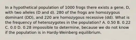 In a hypothetical population of 1000 frogs there exists a gene, D, with two alleles (D and d). 280 of the frogs are homozygous dominant (DD), and 220 are homozygous recessive (dd). What is the frequency of heterozygotes in the population? A. 0.50 B. 0.22 C. 0.0 D. 0.28 impossible to determine, because we do not know if the population is in Hardy-Weinberg equilibrium.