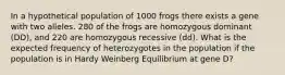 In a hypothetical population of 1000 frogs there exists a gene with two alleles. 280 of the frogs are homozygous dominant ( DD ), and 220 are homozygous recessive ( dd ). What is the expected frequency of heterozygotes in the population if the population is in Hardy Weinberg Equilibrium at gene D?