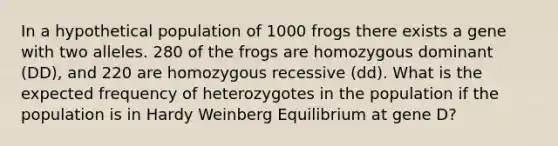 In a hypothetical population of 1000 frogs there exists a gene with two alleles. 280 of the frogs are homozygous dominant ( DD ), and 220 are homozygous recessive ( dd ). What is the expected frequency of heterozygotes in the population if the population is in Hardy Weinberg Equilibrium at gene D?