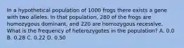 In a hypothetical population of 1000 frogs there exists a gene with two alleles. In that population, 280 of the frogs are homozygous dominant, and 220 are homozygous recessive. What is the frequency of heterozygotes in the population? A. 0.0 B. 0.28 C. 0.22 D. 0.50