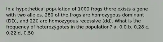 In a hypothetical population of 1000 frogs there exists a gene with two alleles. 280 of the frogs are homozygous dominant (DD), and 220 are homozygous recessive (dd). What is the frequency of heterozygotes in the population? a. 0.0 b. 0.28 c. 0.22 d. 0.50