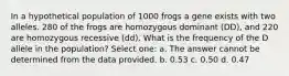 In a hypothetical population of 1000 frogs a gene exists with two alleles. 280 of the frogs are homozygous dominant (DD), and 220 are homozygous recessive (dd). What is the frequency of the D allele in the population? Select one: a. The answer cannot be determined from the data provided. b. 0.53 c. 0.50 d. 0.47