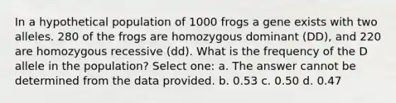 In a hypothetical population of 1000 frogs a gene exists with two alleles. 280 of the frogs are homozygous dominant (DD), and 220 are homozygous recessive (dd). What is the frequency of the D allele in the population? Select one: a. The answer cannot be determined from the data provided. b. 0.53 c. 0.50 d. 0.47