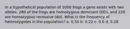 In a hypothetical population of 1000 frogs a gene exists with two alleles. 280 of the frogs are homozygous dominant (DD), and 220 are homozygous recessive (dd). What is the frequency of heterozygotes in the population? a. 0.50 b. 0.22 c. 0.0 d. 0.28