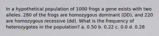 In a hypothetical population of 1000 frogs a gene exists with two alleles. 280 of the frogs are homozygous dominant (DD), and 220 are homozygous recessive (dd). What is the frequency of heterozygotes in the population? a. 0.50 b. 0.22 c. 0.0 d. 0.28