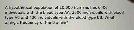 A hypothetical population of 10,000 humans has 6400 individuals with <a href='https://www.questionai.com/knowledge/k7oXMfj7lk-the-blood' class='anchor-knowledge'>the blood</a> type AA, 3200 individuals with blood type AB and 400 individuals with the blood type BB. What allergic frequency of the B allele?