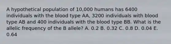 A hypothetical population of 10,000 humans has 6400 individuals with the blood type AA, 3200 individuals with blood type AB and 400 individuals with the blood type BB. What is the allelic frequency of the B allele? A. 0.2 B. 0.32 C. 0.8 D. 0.04 E. 0.64