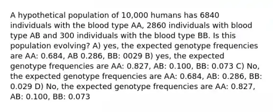 A hypothetical population of 10,000 humans has 6840 individuals with <a href='https://www.questionai.com/knowledge/k7oXMfj7lk-the-blood' class='anchor-knowledge'>the blood</a> type AA, 2860 individuals with blood type AB and 300 individuals with the blood type BB. Is this population evolving? A) yes, the expected genotype frequencies are AA: 0.684, AB 0.286, BB: 0029 B) yes, the expected genotype frequencies are AA: 0.827, AB: 0.100, BB: 0.073 C) No, the expected genotype frequencies are AA: 0.684, AB: 0.286, BB: 0.029 D) No, the expected genotype frequencies are AA: 0.827, AB: 0.100, BB: 0.073