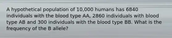 A hypothetical population of 10,000 humans has 6840 individuals with the blood type AA, 2860 individuals with blood type AB and 300 individuals with the blood type BB. What is the frequency of the B allele?