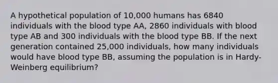 A hypothetical population of 10,000 humans has 6840 individuals with the blood type AA, 2860 individuals with blood type AB and 300 individuals with the blood type BB. If the next generation contained 25,000 individuals, how many individuals would have blood type BB, assuming the population is in Hardy-Weinberg equilibrium?