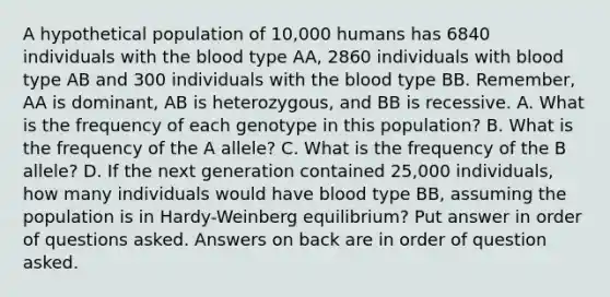 A hypothetical population of 10,000 humans has 6840 individuals with the blood type AA, 2860 individuals with blood type AB and 300 individuals with the blood type BB. Remember, AA is dominant, AB is heterozygous, and BB is recessive. A. What is the frequency of each genotype in this population? B. What is the frequency of the A allele? C. What is the frequency of the B allele? D. If the next generation contained 25,000 individuals, how many individuals would have blood type BB, assuming the population is in Hardy-Weinberg equilibrium? Put answer in order of questions asked. Answers on back are in order of question asked.