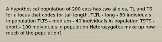 A hypothetical population of 200 cats has two alleles, TL and TS, for a locus that codes for tail length. TLTL - long - 60 individuals in population TLTS - medium - 40 individuals in population TSTS - short - 100 individuals in population Heterozygotes make up how much of the population?