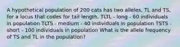 A hypothetical population of 200 cats has two alleles, TL and TS, for a locus that codes for tail length. TLTL - long - 60 individuals in population TLTS - medium - 40 individuals in population TSTS - short - 100 individuals in population What is the allele frequency of TS and TL in the population?