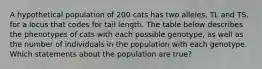 A hypothetical population of 200 cats has two alleles, TL and TS, for a locus that codes for tail length. The table below describes the phenotypes of cats with each possible genotype, as well as the number of individuals in the population with each genotype. Which statements about the population are true?