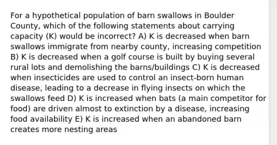 For a hypothetical population of barn swallows in Boulder County, which of the following statements about carrying capacity (K) would be incorrect? A) K is decreased when barn swallows immigrate from nearby county, increasing competition B) K is decreased when a golf course is built by buying several rural lots and demolishing the barns/buildings C) K is decreased when insecticides are used to control an insect-born human disease, leading to a decrease in flying insects on which the swallows feed D) K is increased when bats (a main competitor for food) are driven almost to extinction by a disease, increasing food availability E) K is increased when an abandoned barn creates more nesting areas