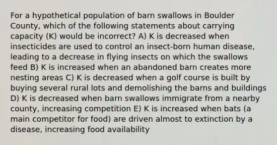 For a hypothetical population of barn swallows in Boulder County, which of the following statements about carrying capacity (K) would be incorrect? A) K is decreased when insecticides are used to control an insect-born human disease, leading to a decrease in flying insects on which the swallows feed B) K is increased when an abandoned barn creates more nesting areas C) K is decreased when a golf course is built by buying several rural lots and demolishing the barns and buildings D) K is decreased when barn swallows immigrate from a nearby county, increasing competition E) K is increased when bats (a main competitor for food) are driven almost to extinction by a disease, increasing food availability