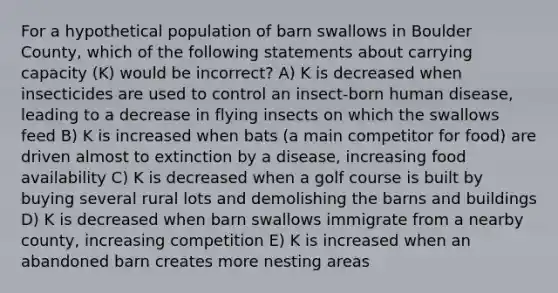 For a hypothetical population of barn swallows in Boulder County, which of the following statements about carrying capacity (K) would be incorrect? A) K is decreased when insecticides are used to control an insect-born human disease, leading to a decrease in flying insects on which the swallows feed B) K is increased when bats (a main competitor for food) are driven almost to extinction by a disease, increasing food availability C) K is decreased when a golf course is built by buying several rural lots and demolishing the barns and buildings D) K is decreased when barn swallows immigrate from a nearby county, increasing competition E) K is increased when an abandoned barn creates more nesting areas