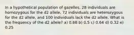 In a hypothetical population of gazelles, 28 individuals are homozygous for the d2 allele, 72 individuals are heterozygous for the d2 allele, and 100 individuals lack the d2 allele. What is the frequency of the d2 allele? a) 0.68 b) 0.5 c) 0.64 d) 0.32 e) 0.25