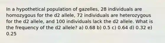 In a hypothetical population of gazelles, 28 individuals are homozygous for the d2 allele, 72 individuals are heterozygous for the d2 allele, and 100 individuals lack the d2 allele. What is the frequency of the d2 allele? a) 0.68 b) 0.5 c) 0.64 d) 0.32 e) 0.25