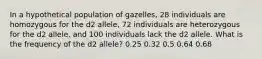 In a hypothetical population of gazelles, 28 individuals are homozygous for the d2 allele, 72 individuals are heterozygous for the d2 allele, and 100 individuals lack the d2 allele. What is the frequency of the d2 allele? 0.25 0.32 0.5 0.64 0.68