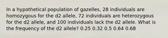 In a hypothetical population of gazelles, 28 individuals are homozygous for the d2 allele, 72 individuals are heterozygous for the d2 allele, and 100 individuals lack the d2 allele. What is the frequency of the d2 allele? 0.25 0.32 0.5 0.64 0.68