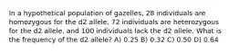 In a hypothetical population of gazelles, 28 individuals are homozygous for the d2 allele, 72 individuals are heterozygous for the d2 allele, and 100 individuals lack the d2 allele. What is the frequency of the d2 allele? A) 0.25 B) 0.32 C) 0.50 D) 0.64