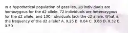 In a hypothetical population of gazelles, 28 individuals are homozygous for the d2 allele, 72 individuals are heterozygous for the d2 allele, and 100 individuals lack the d2 allele. What is the frequency of the d2 allele? A. 0.25 B. 0.64 C. 0.68 D. 0.32 E. 0.50