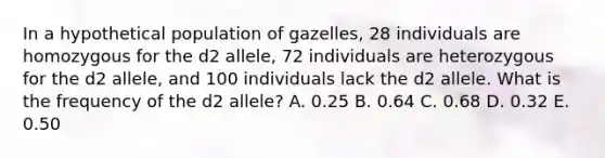 In a hypothetical population of gazelles, 28 individuals are homozygous for the d2 allele, 72 individuals are heterozygous for the d2 allele, and 100 individuals lack the d2 allele. What is the frequency of the d2 allele? A. 0.25 B. 0.64 C. 0.68 D. 0.32 E. 0.50