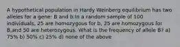 A hypothetical population in Hardy Weinberg equilibrium has two alleles for a gene: B and b.In a random sample of 100 individuals, 25 are homozygous for b, 25 are homozygous for B,and 50 are heterozygous. What is the frequency of allele B? a) 75% b) 50% c) 25% d) none of the above