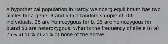 A hypothetical population in Hardy Weinberg equilibrium has two alleles for a gene: B and b.In a random sample of 100 individuals, 25 are homozygous for b, 25 are homozygous for B,and 50 are heterozygous. What is the frequency of allele B? a) 75% b) 50% c) 25% d) none of the above