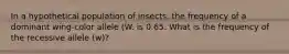 In a hypothetical population of insects, the frequency of a dominant wing-color allele (W. is 0.65. What is the frequency of the recessive allele (w)?