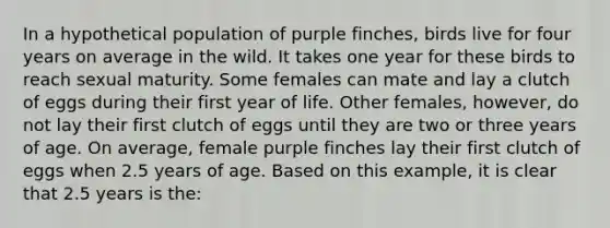 In a hypothetical population of purple finches, birds live for four years on average in the wild. It takes one year for these birds to reach sexual maturity. Some females can mate and lay a clutch of eggs during their first year of life. Other females, however, do not lay their first clutch of eggs until they are two or three years of age. On average, female purple finches lay their first clutch of eggs when 2.5 years of age. Based on this example, it is clear that 2.5 years is the: