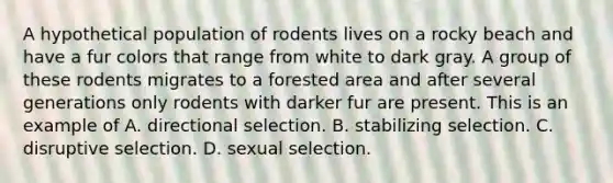 A hypothetical population of rodents lives on a rocky beach and have a fur colors that range from white to dark gray. A group of these rodents migrates to a forested area and after several generations only rodents with darker fur are present. This is an example of A. directional selection. B. stabilizing selection. C. disruptive selection. D. sexual selection.