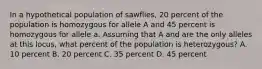 In a hypothetical population of sawflies, 20 percent of the population is homozygous for allele A and 45 percent is homozygous for allele a. Assuming that A and are the only alleles at this locus, what percent of the population is heterozygous? A. 10 percent B. 20 percent C. 35 percent D. 45 percent