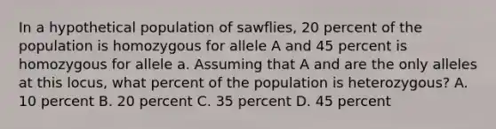 In a hypothetical population of sawflies, 20 percent of the population is homozygous for allele A and 45 percent is homozygous for allele a. Assuming that A and are the only alleles at this locus, what percent of the population is heterozygous? A. 10 percent B. 20 percent C. 35 percent D. 45 percent