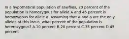 In a hypothetical population of sawflies, 20 percent of the population is homozygous for allele A and 45 percent is homozygous for allele a. Assuming that A and a are the only alleles at this locus, what percent of the population is heterozygous? A.10 percent B.20 percent C.35 percent D.45 percent