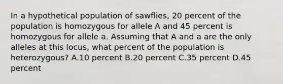 In a hypothetical population of sawflies, 20 percent of the population is homozygous for allele A and 45 percent is homozygous for allele a. Assuming that A and a are the only alleles at this locus, what percent of the population is heterozygous? A.10 percent B.20 percent C.35 percent D.45 percent