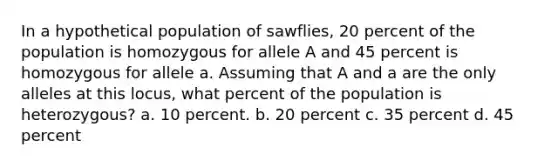 In a hypothetical population of sawflies, 20 percent of the population is homozygous for allele A and 45 percent is homozygous for allele a. Assuming that A and a are the only alleles at this locus, what percent of the population is heterozygous? a. 10 percent. ​​b. 20 percent c. 35 percent​​ d. 45 percent