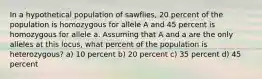 In a hypothetical population of sawflies, 20 percent of the population is homozygous for allele A and 45 percent is homozygous for allele a. Assuming that A and a are the only alleles at this locus, what percent of the population is heterozygous? a) 10 percent b) 20 percent c) 35 percent d) 45 percent