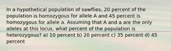 In a hypothetical population of sawflies, 20 percent of the population is homozygous for allele A and 45 percent is homozygous for allele a. Assuming that A and a are the only alleles at this locus, what percent of the population is heterozygous? a) 10 percent b) 20 percent c) 35 percent d) 45 percent