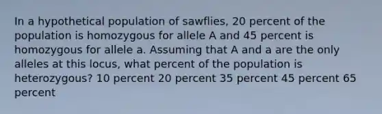 In a hypothetical population of sawflies, 20 percent of the population is homozygous for allele A and 45 percent is homozygous for allele a. Assuming that A and a are the only alleles at this locus, what percent of the population is heterozygous? 10 percent 20 percent 35 percent 45 percent 65 percent