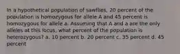 In a hypothetical population of sawflies, 20 percent of the population is homozygous for allele A and 45 percent is homozygous for allele a. Assuming that A and a are the only alleles at this locus, what percent of the population is heterozygous? a. 10 percent b. 20 percent c. 35 percent d. 45 percent