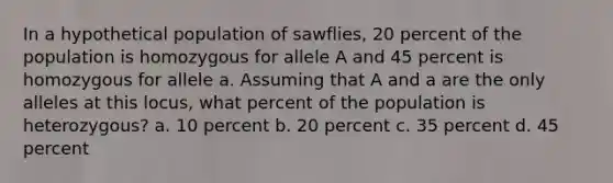 In a hypothetical population of sawflies, 20 percent of the population is homozygous for allele A and 45 percent is homozygous for allele a. Assuming that A and a are the only alleles at this locus, what percent of the population is heterozygous? a. 10 percent b. 20 percent c. 35 percent d. 45 percent