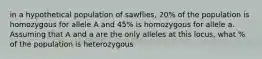 in a hypothetical population of sawflies, 20% of the population is homozygous for allele A and 45% is homozygous for allele a. Assuming that A and a are the only alleles at this locus, what % of the population is heterozygous