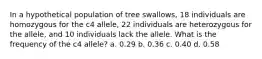 In a hypothetical population of tree swallows, 18 individuals are homozygous for the c4 allele, 22 individuals are heterozygous for the allele, and 10 individuals lack the allele. What is the frequency of the c4 allele? a. 0.29 b. 0.36 c. 0.40 d. 0.58