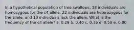 In a hypothetical population of tree swallows, 18 individuals are homozygous for the c4 allele, 22 individuals are heterozygous for the allele, and 10 individuals lack the allele. What is the frequency of the c4 allele? a. 0.29 b. 0.40 c. 0.36 d. 0.58 e. 0.80