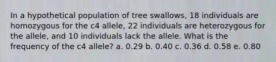 In a hypothetical population of tree swallows, 18 individuals are homozygous for the c4 allele, 22 individuals are heterozygous for the allele, and 10 individuals lack the allele. What is the frequency of the c4 allele? a. 0.29 b. 0.40 c. 0.36 d. 0.58 e. 0.80