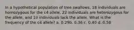 In a hypothetical population of tree swallows, 18 individuals are homozygous for the c4 allele, 22 individuals are heterozygous for the allele, and 10 individuals lack the allele. What is the frequency of the c4 allele? a. 0.29​​b. 0.36​​ c. 0.40​​ d. 0.58